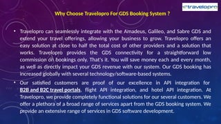 Why Choose Travelopro For GDS Booking System ?
• Travelopro can seamlessly integrate with the Amadeus, Galileo, and Sabre GDS and
extend your travel offerings, allowing your business to grow. Travelopro offers an
easy solution at close to half the total cost of other providers and a solution that
works. Travelopro provides the GDS connectivity for a straightforward low
commission on bookings only. That's it. You will save money each and every month,
as well as directly impact your GDS revenue with our system. Our GDS booking has
increased globally with several technology/software-based systems.
• Our satisfied customers are proof of our excellence in API integration for
B2B and B2C travel portals, flight API integration, and hotel API integration. At
Travelopro, we provide completely functional solutions for our several customers. We
offer a plethora of a broad range of services apart from the GDS booking system. We
provide an extensive range of services in GDS software development.
 