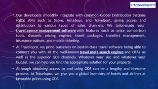 • Our developers smoothly integrate with common Global Distribution Systems
(GDS) APIs such as Sabre, Amadeus, and Travelport, giving access and
distribution to various types of sales channels. We tailor-made your
travel agency management software with features such as price comparison
tools, dynamic pricing engines, travel packages, transfers management,
insurance options, and mobile ticketing.
• At Travelopro, we pride ourselves on best-in-class travel software being able to
connect you with all the well-known travel meta search engines and OTAs as
well as the superior GDS channels. Whatever your size and whatever your
budget, we can help you find the appropriate solution for your property.
• Although obtaining access to and using GDS can be a lengthy and tiresome
process, At Travelopro, we give you a global inventory of hotels and airlines at
favorable prices using GDS.
 