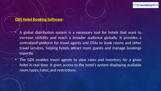 GDS Hotel Booking Software:
• A global distribution system is a necessary tool for hotels that want to
increase visibility and reach a broader audience globally. It provides a
centralized platform for travel agents and OTAs to book rooms and other
travel services, helping hotels attract more guests and manage bookings
expertly.
• The GDS enables travel agents to view rates and inventory for a given
hotel in real time. It gives access to the hotel’s system displaying available
room types, rates, and restrictions.
 