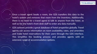 • Once a travel agent books a room, the GDS transfers this data to the
hotel’s system and removes that room from the inventory. Additionally,
there is no need for a travel agent to talk to anyone from the hotel, as
well as for the hotel’s front desk staff to enter any data manually.
• GDS systems provide a great database of hotel properties globally. Travel
agents can access information on room availability, rates, and amenities
and make hotel reservations for their users through the GDS interface.
This simplifies the booking process and provides agents with an
extensive range of accommodation options.
 