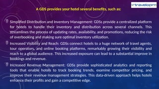 A GDS provides your hotel several benefits, such as:
 Simplified Distribution and Inventory Management: GDSs provide a centralized platform
for hotels to handle their inventory and distribution across several channels. This
streamlines the process of updating rates, availability, and promotions, reducing the risk
of overbooking and making sure optimal inventory utilization.
 Increased Visibility and Reach: GDSs connect hotels to a huge network of travel agents,
tour operators, and online booking platforms, remarkably growing their visibility and
reach to a global audience. This increased exposure can lead to a substantial improve in
bookings and revenue.
 Increased Revenue Management: GDSs provide sophisticated analytics and reporting
tools that enable hotels to track booking trends, examine competitor pricing, and
improve their revenue management strategies. This data-driven approach helps hotels
enhance their profits and gain a competitive edge.
 