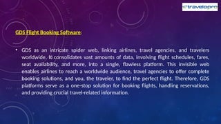 GDS Flight Booking Software:
• GDS as an intricate spider web, linking airlines, travel agencies, and travelers
worldwide. It consolidates vast amounts of data, involving flight schedules, fares,
seat availability, and more, into a single, flawless platform. This invisible web
enables airlines to reach a worldwide audience, travel agencies to offer complete
booking solutions, and you, the traveler, to find the perfect flight. Therefore, GDS
platforms serve as a one-stop solution for booking flights, handling reservations,
and providing crucial travel-related information.
 