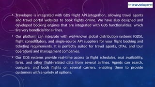 • Travelopro is integrated with GDS Flight API integration, allowing travel agents
and travel portal websites to book flights online. We have also designed and
developed booking engines that are integrated with GDS functionalities, which
are very beneficial for airlines.
• Our platform can integrate with well-known global distribution systems (GDS),
flight consolidators, and single-source API suppliers for your flight booking and
ticketing requirements. It is perfectly suited for travel agents, OTAs, and tour
operations and management companies.
• Our GDS systems provide real-time access to flight schedules, seat availability,
fares, and other flight-related data from several airlines. Agents can search,
compare, and book flights on several carriers, enabling them to provide
customers with a variety of options.
 