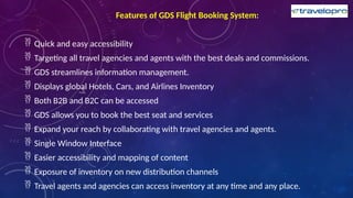 Features of GDS Flight Booking System:
 Quick and easy accessibility
 Targeting all travel agencies and agents with the best deals and commissions.
 GDS streamlines information management.
 Displays global Hotels, Cars, and Airlines Inventory
 Both B2B and B2C can be accessed
 GDS allows you to book the best seat and services
 Expand your reach by collaborating with travel agencies and agents.
 Single Window Interface
 Easier accessibility and mapping of content
 Exposure of inventory on new distribution channels
 Travel agents and agencies can access inventory at any time and any place.
 
