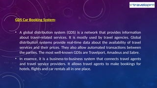 GDS Car Booking System:
• A global distribution system (GDS) is a network that provides information
about travel-related services. It is mostly used by travel agencies. Global
distribution systems provide real-time data about the availability of travel
services and their prices. They also allow automated transactions between
the parties. The most well-known GDSs are Travelport, Amadeus and Sabre.
• In essence, it is a business-to-business system that connects travel agents
and travel service providers. It allows travel agents to make bookings for
hotels, flights and car rentals all in one place.
 