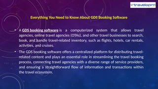 Everything You Need to Know About GDS Booking Software
• A GDS booking software is a computerized system that allows travel
agencies, online travel agencies (OTAs), and other travel businesses to search,
book, and handle travel-related inventory, such as flights, hotels, car rentals,
activities, and cruises.
• The GDS booking software offers a centralized platform for distributing travel-
related content and plays an essential role in streamlining the travel booking
process, connecting travel agencies with a diverse range of service providers,
and ensuring a straightforward flow of information and transactions within
the travel ecosystem.
 