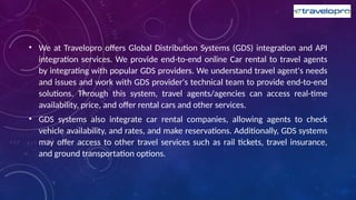 • We at Travelopro offers Global Distribution Systems (GDS) integration and API
integration services. We provide end-to-end online Car rental to travel agents
by integrating with popular GDS providers. We understand travel agent's needs
and issues and work with GDS provider's technical team to provide end-to-end
solutions. Through this system, travel agents/agencies can access real-time
availability, price, and offer rental cars and other services.
• GDS systems also integrate car rental companies, allowing agents to check
vehicle availability, and rates, and make reservations. Additionally, GDS systems
may offer access to other travel services such as rail tickets, travel insurance,
and ground transportation options.
 