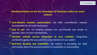 Mentioned below are the few advantages of Travelopro online car rental
systems:
 Cost-effective website customization: We offer cost-effective website
development for all-scale businesses.
 Easy to use: Our car booking systems are user-friendly and simple to
operate, even via your smartphones.
 Absolute website service integration to your websites- Integrating
worldwide agents into your portal is a key element of our system.
 Real-time booking and availability: We believe in providing the right
information about the present position of availability of automobiles.
 