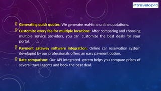  Generating quick quotes: We generate real-time online quotations.
 Customize every fee for multiple locations: After comparing and choosing
multiple service providers, you can customize the best deals for your
portal.
 Payment gateway software integration: Online car reservation system
developed by our professionals offers an easy payment option.
 Rate comparison: Our API integrated system helps you compare prices of
several travel agents and book the best deal.
 