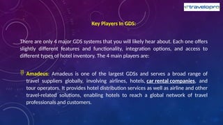 Key Players In GDS:
There are only 4 major GDS systems that you will likely hear about. Each one offers
slightly different features and functionality, integration options, and access to
different types of hotel inventory. The 4 main players are:
 Amadeus: Amadeus is one of the largest GDSs and serves a broad range of
travel suppliers globally, involving airlines, hotels, car rental companies, and
tour operators. It provides hotel distribution services as well as airline and other
travel-related solutions, enabling hotels to reach a global network of travel
professionals and customers.
 