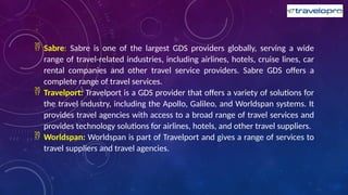  Sabre: Sabre is one of the largest GDS providers globally, serving a wide
range of travel-related industries, including airlines, hotels, cruise lines, car
rental companies and other travel service providers. Sabre GDS offers a
complete range of travel services.
 Travelport: Travelport is a GDS provider that offers a variety of solutions for
the travel industry, including the Apollo, Galileo, and Worldspan systems. It
provides travel agencies with access to a broad range of travel services and
provides technology solutions for airlines, hotels, and other travel suppliers.
 Worldspan: Worldspan is part of Travelport and gives a range of services to
travel suppliers and travel agencies.
 