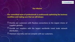 Our Mission
Our committed team of professionals is continuously optimizing the business
workflow and making sure that we will always:
 Provide our customers with flawless connections to the largest choice of
suppliers globally.
 Provide our suppliers with the largest worldwide travel trade network
distribution
 Maintain neutrality and not compete with our customers.
 