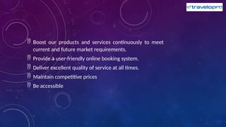  Boost our products and services continuously to meet
current and future market requirements.
 Provide a user-friendly online booking system.
 Deliver excellent quality of service at all times.
 Maintain competitive prices
 Be accessible
 