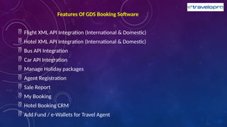 Features Of GDS Booking Software
 Flight XML API Integration (International & Domestic)
 Hotel XML API Integration (International & Domestic)
 Bus API Integration
 Car API Integration
 Manage Holiday packages
 Agent Registration
 Sale Report
 My Booking
 Hotel Booking CRM
 Add Fund / e-Wallets for Travel Agent
 