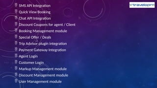  SMS API Integration
 Quick View Booking
 Chat API Integration
 Discount Coupons for agent / Client
 Booking Management module
 Special Offer / Deals
 Trip Advisor plugin integration
 Payment Gateway Integration
 Agent Login
 Customer Login
 Markup Management module
 Discount Management module
 User Management module
 