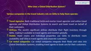 Who Uses a Global Distribution System?
Various companies in the travel industry rely on GDSs to help them operate:
 Travel Agencies: Both traditional brick-and-mortar travel agencies and online travel
agencies use Global Distribution Systems to search and book travel on behalf of
their customers.
 Airlines: The world’s significant airlines distribute their flight inventory through
GDSs, making it available to travel agents and travelers globally.
 Hotels: Hotel chains and individual properties use GDSs to distribute room
availability and rates to travel agents and corporate customers.
 Car rental companies: Car rental companies integrate their fleets and rates into
Global Distribution Systems, enabling travel agents to book cars for their customers.
 