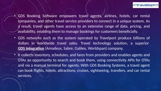 • GDS Booking Software empowers travel agents, airlines, hotels, car rental
companies, and other travel service providers to connect in a unique system. As
a result, travel agents have access to an extensive range of data, pricing, and
availability, enabling them to manage bookings for customers beneficially.
• GDS networks such as the system operated by Travelport produce billions of
dollars in worldwide travel sales. Travel technology solution, a superior
GDS integration (Amadeus, Sabre, Galileo, Worldspan) company.
• It collects inventory, schedules, and fares from providers and enables agents and
OTAs an opportunity to search and book them, using connectivity APIs for OTAs
and via a manual terminal for agents. With GDS Booking Systems, a travel agent
can book flights, hotels, attractions, cruises, sightseeing, transfers, and car rental
services.
 