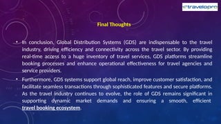 Final Thoughts
• In conclusion, Global Distribution Systems (GDS) are indispensable to the travel
industry, driving efficiency and connectivity across the travel sector. By providing
real-time access to a huge inventory of travel services, GDS platforms streamline
booking processes and enhance operational effectiveness for travel agencies and
service providers.
• Furthermore, GDS systems support global reach, improve customer satisfaction, and
facilitate seamless transactions through sophisticated features and secure platforms.
As the travel industry continues to evolve, the role of GDS remains significant in
supporting dynamic market demands and ensuring a smooth, efficient
travel booking ecosystem.
 