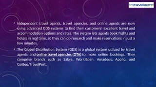 • Independent travel agents, travel agencies, and online agents are now
using advanced GDS systems to find their customers' excellent travel and
accommodation options and rates. The system lets agents book flights and
hotels in real time, so they can do research and make reservations in just a
few minutes.
• The Global Distribution System (GDS) is a global system utilized by travel
agents and online travel agencies (OTA) to make online bookings. They
comprise brands such as Sabre, WorldSpan, Amadeus, Apollo, and
Galileo/TravelPort.
 