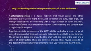Why GDS Booking Software Integration Matters To Travel Businesses ?
• A GDS Booking System is a digital network that travel agents and other
providers use to access flight, hotel, and car rental rate data, book trips, and
manage reservations. By combining with a large number of travel providers,
GDSs enable access to an extensive variety of travel inventory and content from
a single centralized point.
• Travel agents take advantage of the GDS’s ability to display a broad range of
prices from several airlines and complete data about each flight in one location.
The airline, the dates, the price, the kind of aircraft, the class of the seat, and a
variety of other factors. There are plenty of choices. Thus, having access to all
the details from several airlines is tremendous if you’re ordering many tickets.
 