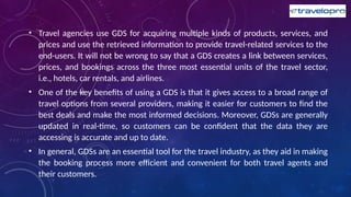 • Travel agencies use GDS for acquiring multiple kinds of products, services, and
prices and use the retrieved information to provide travel-related services to the
end-users. It will not be wrong to say that a GDS creates a link between services,
prices, and bookings across the three most essential units of the travel sector,
i.e., hotels, car rentals, and airlines.
• One of the key benefits of using a GDS is that it gives access to a broad range of
travel options from several providers, making it easier for customers to find the
best deals and make the most informed decisions. Moreover, GDSs are generally
updated in real-time, so customers can be confident that the data they are
accessing is accurate and up to date.
• In general, GDSs are an essential tool for the travel industry, as they aid in making
the booking process more efficient and convenient for both travel agents and
their customers.
 