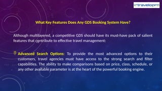 What Key Features Does Any GDS Booking System Have?
Although multilayered, a competitive GDS should have its must-have pack of salient
features that contribute to effective travel management:
 Advanced Search Options: To provide the most advanced options to their
customers, travel agencies must have access to the strong search and filter
capabilities. The ability to make comparisons based on price, class, schedule, or
any other available parameter is at the heart of the powerful booking engine.
 