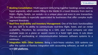  Booking Consolidation: Multi-segment GDSs bring together bookings across various
travel segments, which assists filling in the blanks in a travel itinerary from start to
finish—flights, hotels, car rentals—in a unique place and even in one transaction.
This functionality is especially appreciated by businesses that offer complex multi-
segment itineraries.
 Real-Time Availability and Inventory Management: One of the basic functionalities
for any GDS is its ability to communicate real-time flight, hotel, and car rental
availability. Therefore, by connecting to a GDS, your travel company can view
available seats on a plane or vacant rooms in a hotel right away. It cuts down
chances of overbooking or miscommunication between software systems to a
minimum.
 Integration With Other Systems: Being a tech-heavy solution, GDS systems can
offer the option of flawless integration with accounting software, as well as CRM
and ERP platforms.
 