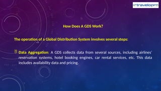 How Does A GDS Work?
The operation of a Global Distribution System involves several steps:
 Data Aggregation: A GDS collects data from several sources, including airlines’
reservation systems, hotel booking engines, car rental services, etc. This data
includes availability data and pricing.
 