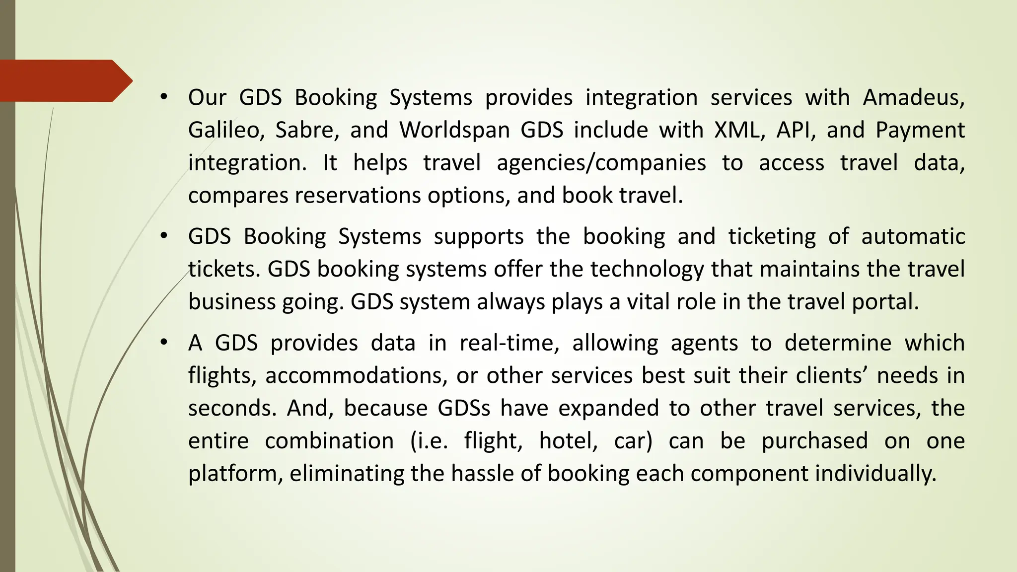 • Our GDS Booking Systems provides integration services with Amadeus,
Galileo, Sabre, and Worldspan GDS include with XML, API, and Payment
integration. It helps travel agencies/companies to access travel data,
compares reservations options, and book travel.
• GDS Booking Systems supports the booking and ticketing of automatic
tickets. GDS booking systems offer the technology that maintains the travel
business going. GDS system always plays a vital role in the travel portal.
• A GDS provides data in real-time, allowing agents to determine which
flights, accommodations, or other services best suit their clients’ needs in
seconds. And, because GDSs have expanded to other travel services, the
entire combination (i.e. flight, hotel, car) can be purchased on one
platform, eliminating the hassle of booking each component individually.
 