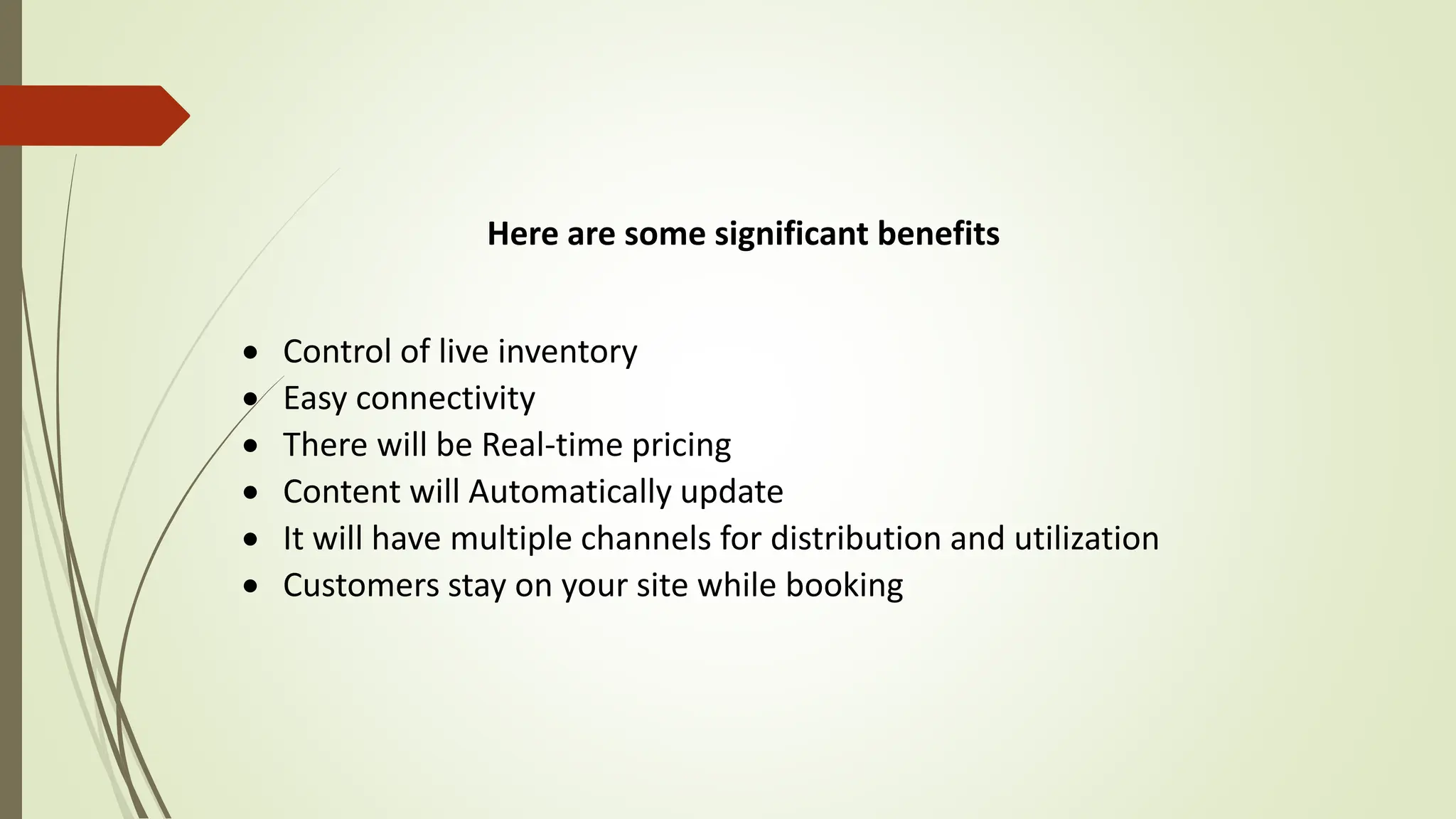 Here are some significant benefits
 Control of live inventory
 Easy connectivity
 There will be Real-time pricing
 Content will Automatically update
 It will have multiple channels for distribution and utilization
 Customers stay on your site while booking
 