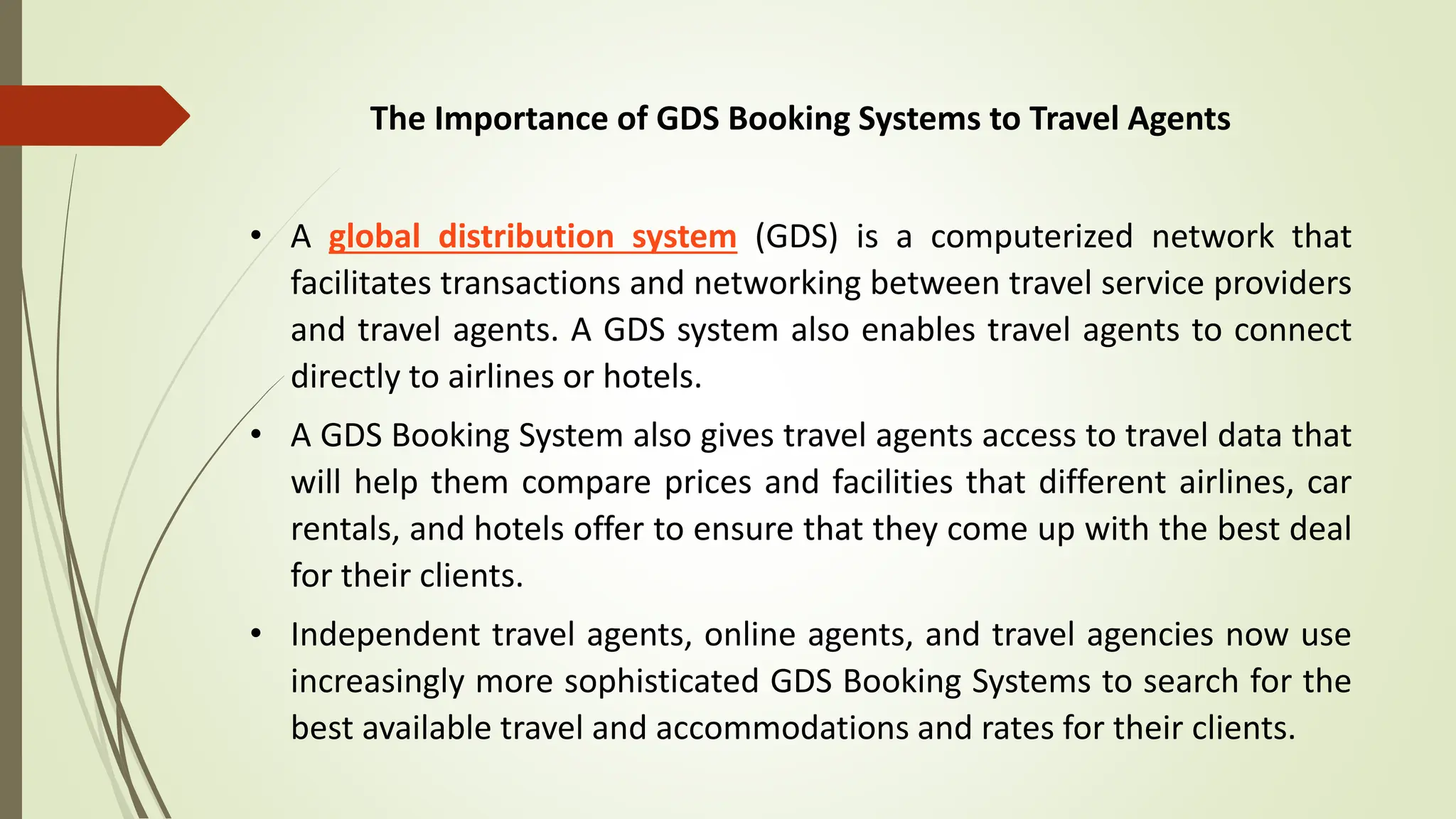 The Importance of GDS Booking Systems to Travel Agents
• A global distribution system (GDS) is a computerized network that
facilitates transactions and networking between travel service providers
and travel agents. A GDS system also enables travel agents to connect
directly to airlines or hotels.
• A GDS Booking System also gives travel agents access to travel data that
will help them compare prices and facilities that different airlines, car
rentals, and hotels offer to ensure that they come up with the best deal
for their clients.
• Independent travel agents, online agents, and travel agencies now use
increasingly more sophisticated GDS Booking Systems to search for the
best available travel and accommodations and rates for their clients.
 