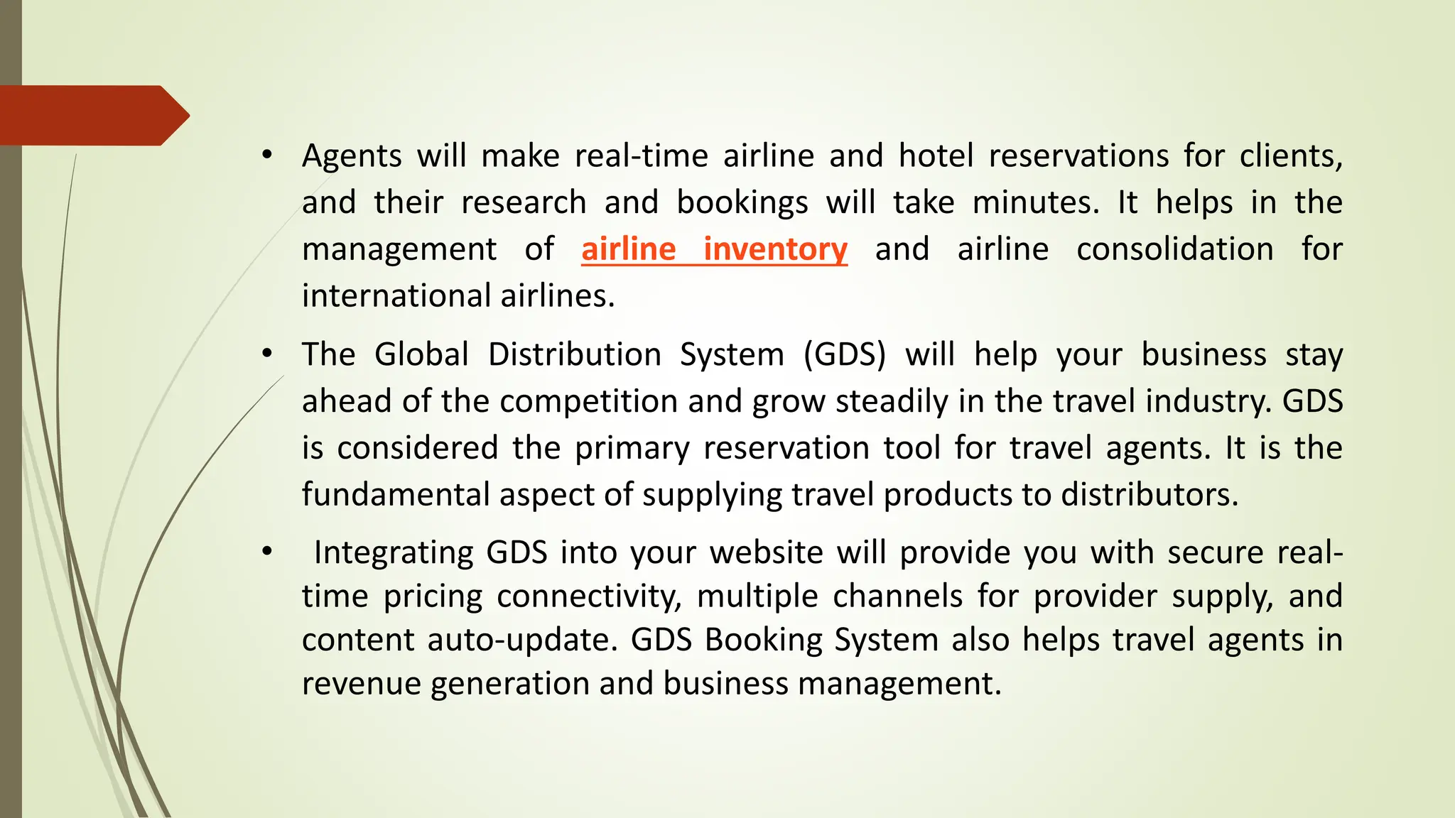 • Agents will make real-time airline and hotel reservations for clients,
and their research and bookings will take minutes. It helps in the
management of airline inventory and airline consolidation for
international airlines.
• The Global Distribution System (GDS) will help your business stay
ahead of the competition and grow steadily in the travel industry. GDS
is considered the primary reservation tool for travel agents. It is the
fundamental aspect of supplying travel products to distributors.
• Integrating GDS into your website will provide you with secure real-
time pricing connectivity, multiple channels for provider supply, and
content auto-update. GDS Booking System also helps travel agents in
revenue generation and business management.
 