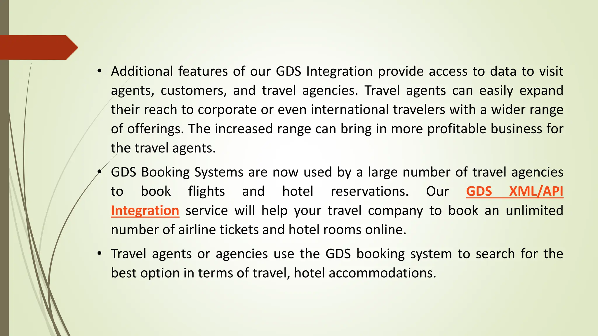 • Additional features of our GDS Integration provide access to data to visit
agents, customers, and travel agencies. Travel agents can easily expand
their reach to corporate or even international travelers with a wider range
of offerings. The increased range can bring in more profitable business for
the travel agents.
• GDS Booking Systems are now used by a large number of travel agencies
to book flights and hotel reservations. Our GDS XML/API
Integration service will help your travel company to book an unlimited
number of airline tickets and hotel rooms online.
• Travel agents or agencies use the GDS booking system to search for the
best option in terms of travel, hotel accommodations.
 