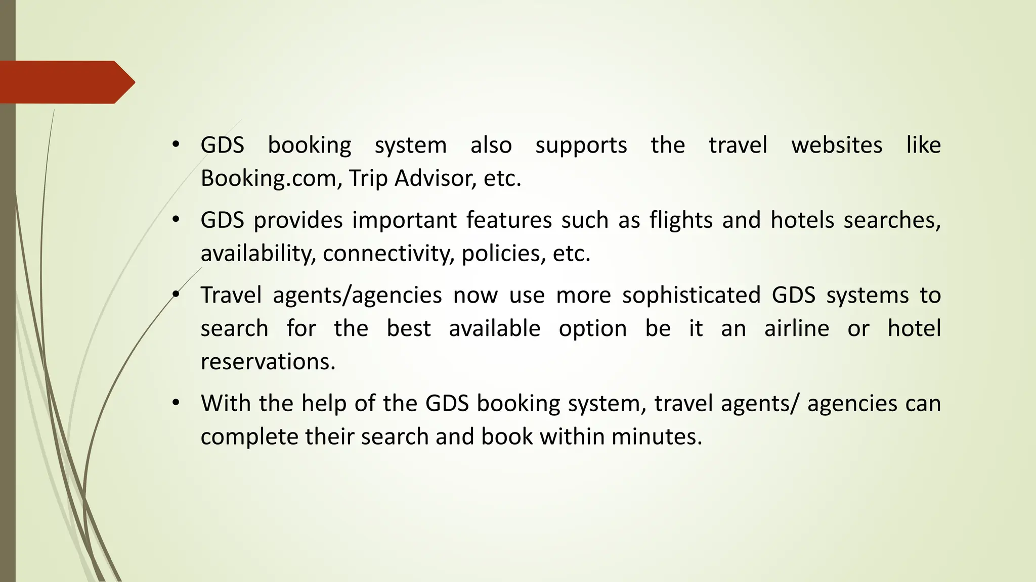 • GDS booking system also supports the travel websites like
Booking.com, Trip Advisor, etc.
• GDS provides important features such as flights and hotels searches,
availability, connectivity, policies, etc.
• Travel agents/agencies now use more sophisticated GDS systems to
search for the best available option be it an airline or hotel
reservations.
• With the help of the GDS booking system, travel agents/ agencies can
complete their search and book within minutes.
 