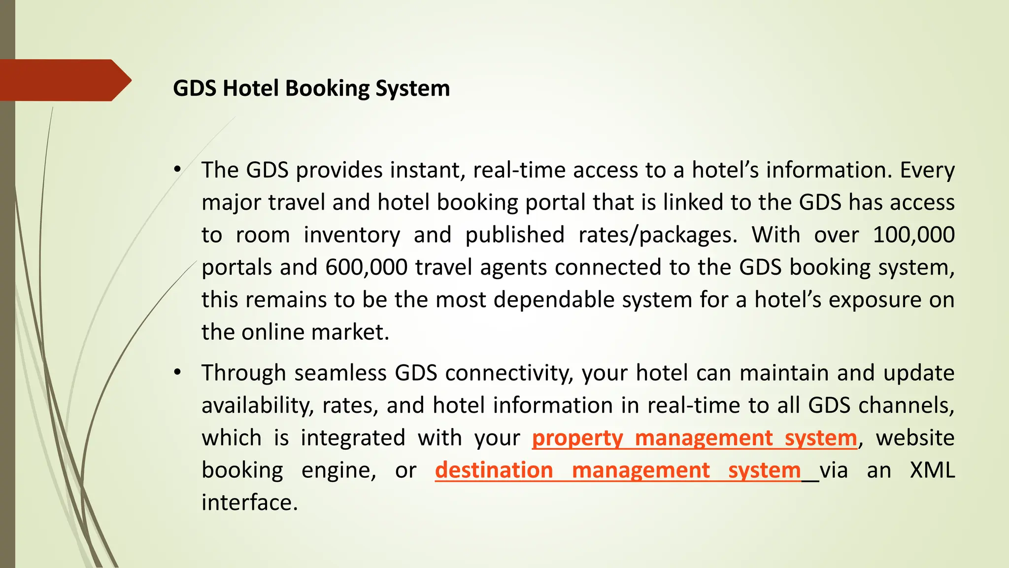 GDS Hotel Booking System
• The GDS provides instant, real-time access to a hotel’s information. Every
major travel and hotel booking portal that is linked to the GDS has access
to room inventory and published rates/packages. With over 100,000
portals and 600,000 travel agents connected to the GDS booking system,
this remains to be the most dependable system for a hotel’s exposure on
the online market.
• Through seamless GDS connectivity, your hotel can maintain and update
availability, rates, and hotel information in real-time to all GDS channels,
which is integrated with your property management system, website
booking engine, or destination management system via an XML
interface.
 