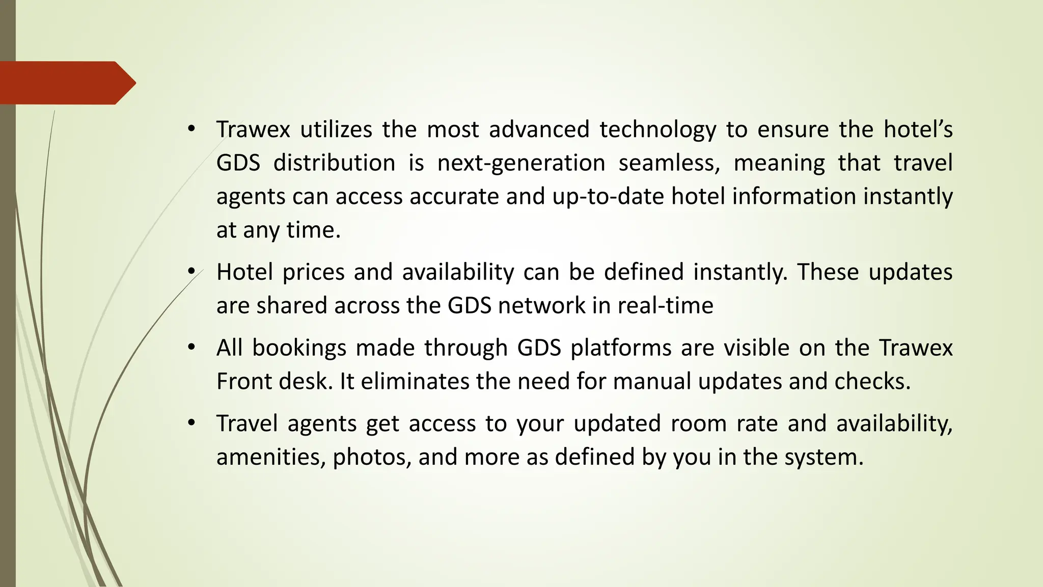 • Trawex utilizes the most advanced technology to ensure the hotel’s
GDS distribution is next-generation seamless, meaning that travel
agents can access accurate and up-to-date hotel information instantly
at any time.
• Hotel prices and availability can be defined instantly. These updates
are shared across the GDS network in real-time
• All bookings made through GDS platforms are visible on the Trawex
Front desk. It eliminates the need for manual updates and checks.
• Travel agents get access to your updated room rate and availability,
amenities, photos, and more as defined by you in the system.
 