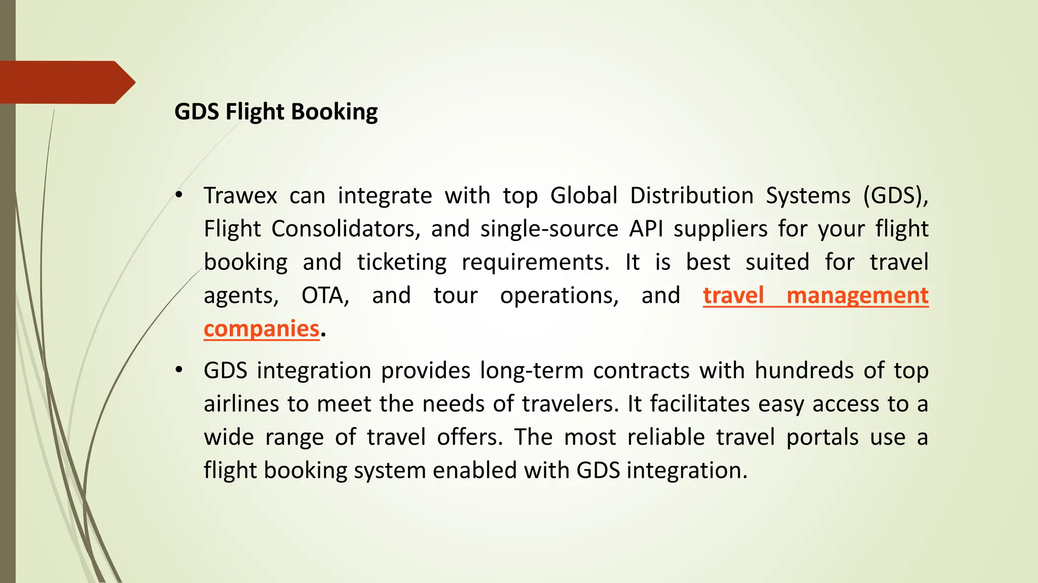 GDS Flight Booking
• Trawex can integrate with top Global Distribution Systems (GDS),
Flight Consolidators, and single-source API suppliers for your flight
booking and ticketing requirements. It is best suited for travel
agents, OTA, and tour operations, and travel management
companies.
• GDS integration provides long-term contracts with hundreds of top
airlines to meet the needs of travelers. It facilitates easy access to a
wide range of travel offers. The most reliable travel portals use a
flight booking system enabled with GDS integration.
 
