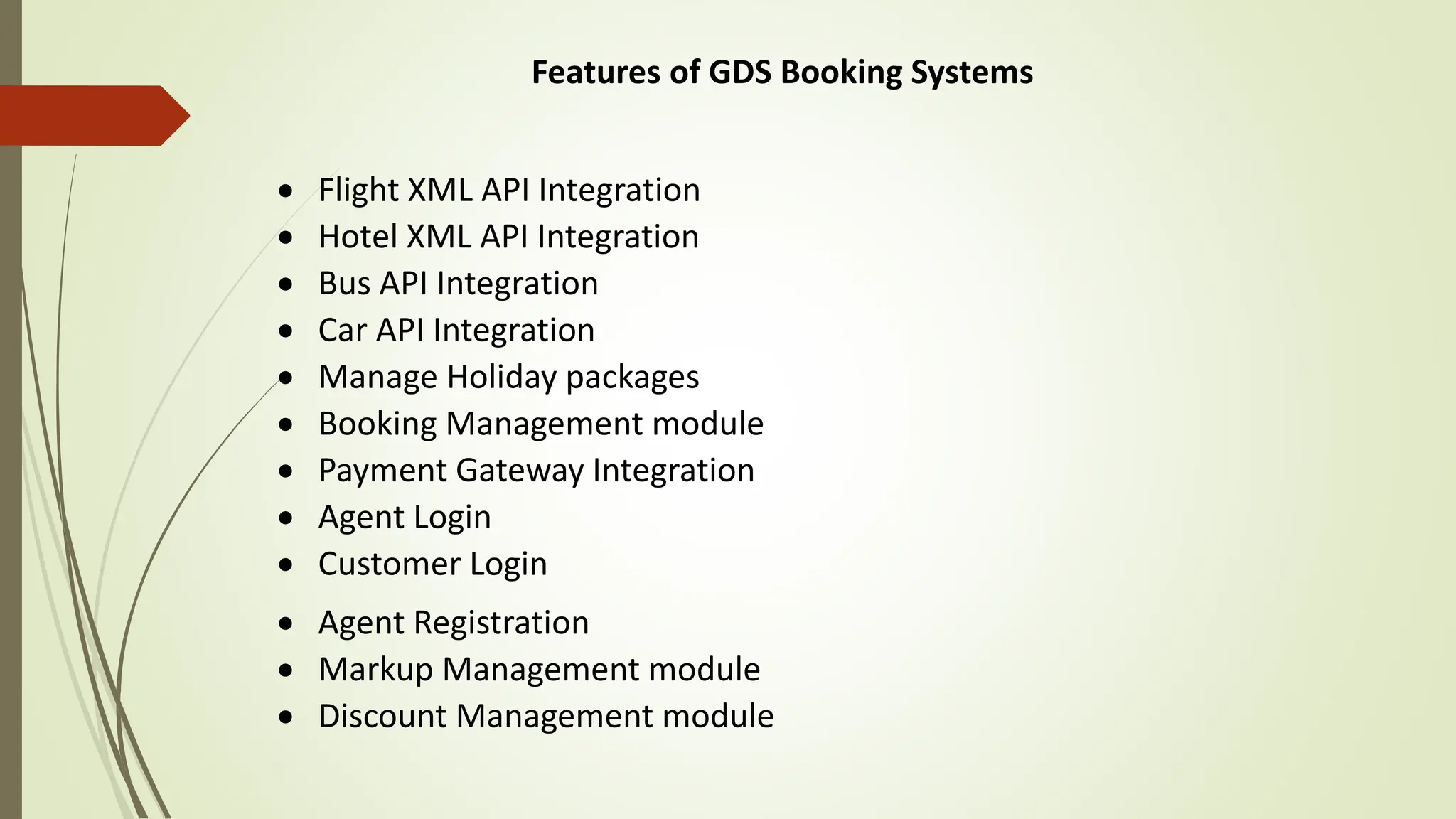 Features of GDS Booking Systems
 Flight XML API Integration
 Hotel XML API Integration
 Bus API Integration
 Car API Integration
 Manage Holiday packages
 Booking Management module
 Payment Gateway Integration
 Agent Login
 Customer Login
 Agent Registration
 Markup Management module
 Discount Management module
 