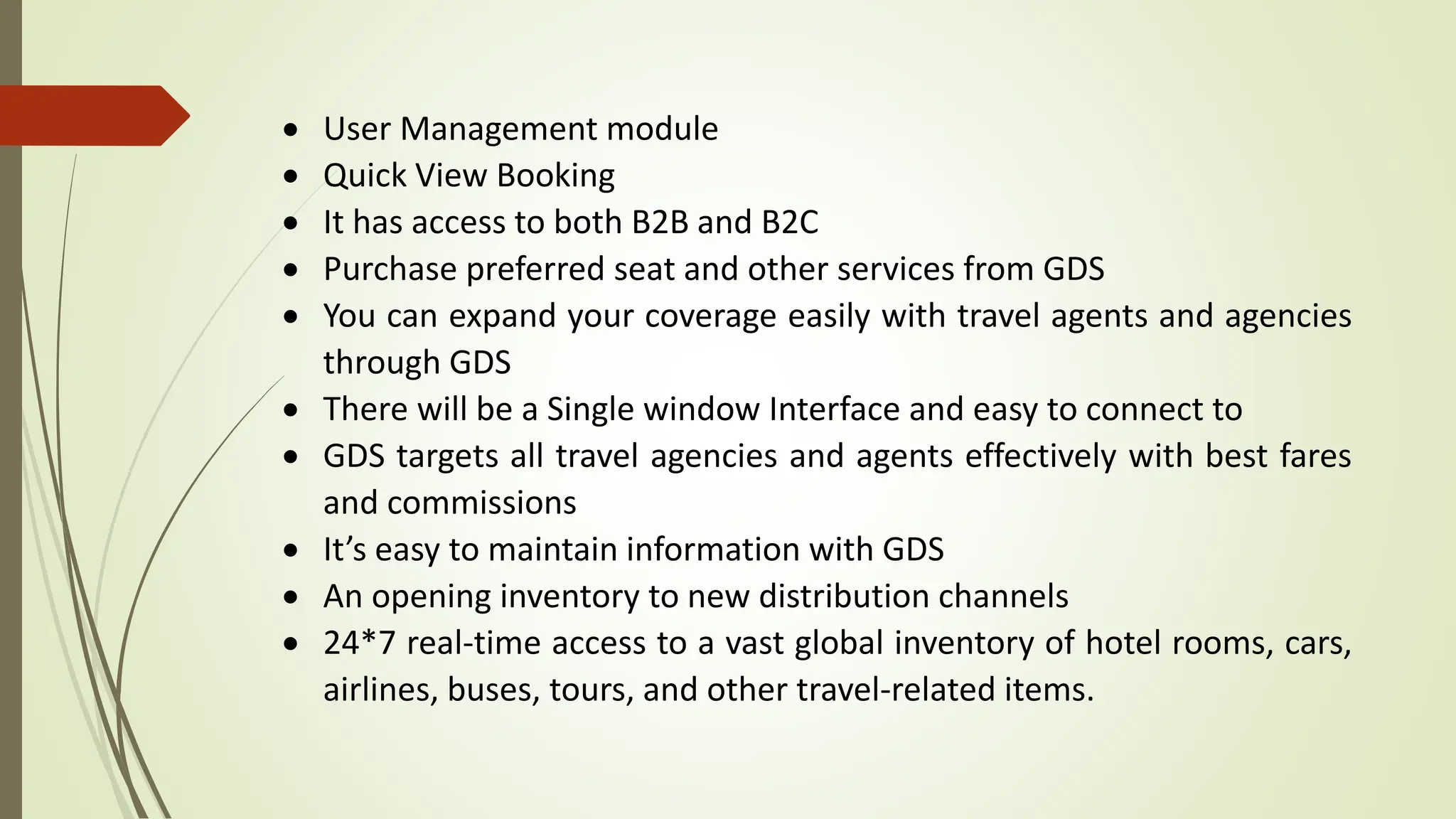  User Management module
 Quick View Booking
 It has access to both B2B and B2C
 Purchase preferred seat and other services from GDS
 You can expand your coverage easily with travel agents and agencies
through GDS
 There will be a Single window Interface and easy to connect to
 GDS targets all travel agencies and agents effectively with best fares
and commissions
 It’s easy to maintain information with GDS
 An opening inventory to new distribution channels
 24*7 real-time access to a vast global inventory of hotel rooms, cars,
airlines, buses, tours, and other travel-related items.
 