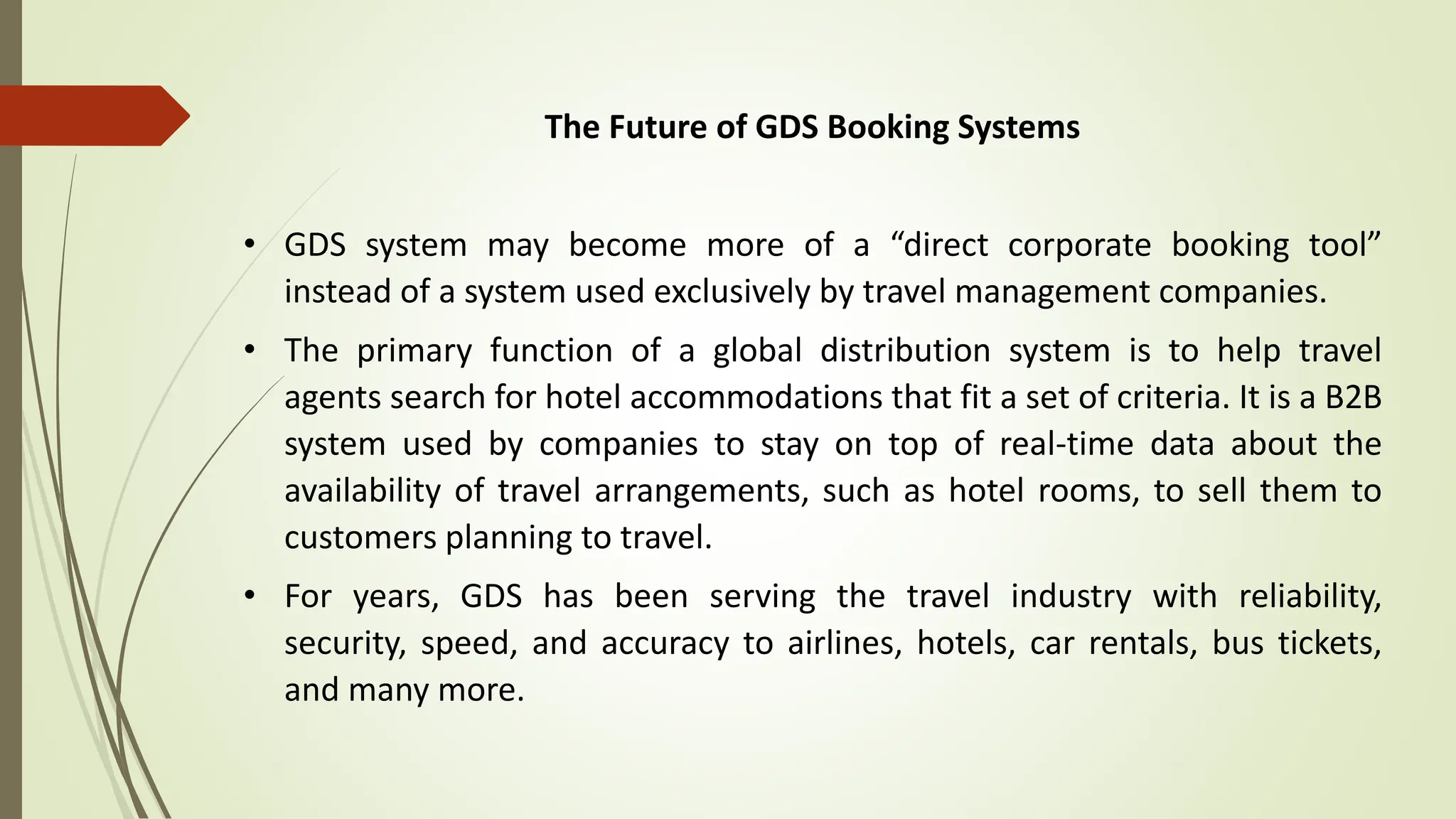 The Future of GDS Booking Systems
• GDS system may become more of a “direct corporate booking tool”
instead of a system used exclusively by travel management companies.
• The primary function of a global distribution system is to help travel
agents search for hotel accommodations that fit a set of criteria. It is a B2B
system used by companies to stay on top of real-time data about the
availability of travel arrangements, such as hotel rooms, to sell them to
customers planning to travel.
• For years, GDS has been serving the travel industry with reliability,
security, speed, and accuracy to airlines, hotels, car rentals, bus tickets,
and many more.
 