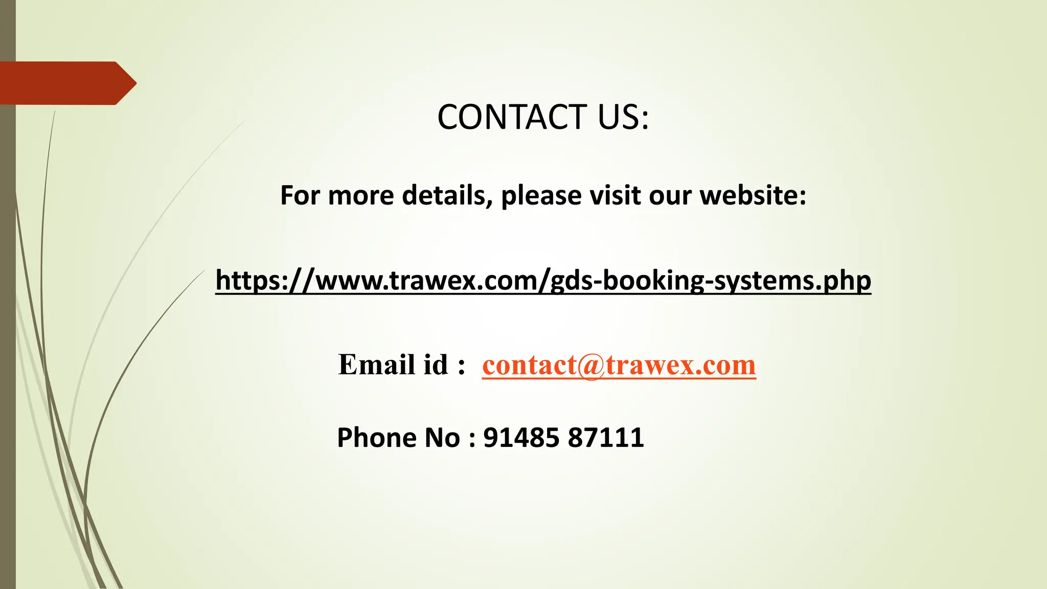 CONTACT US:
For more details, please visit our website:
https://www.trawex.com/gds-booking-systems.php
Email id : contact@trawex.com
Phone No : 91485 87111
 