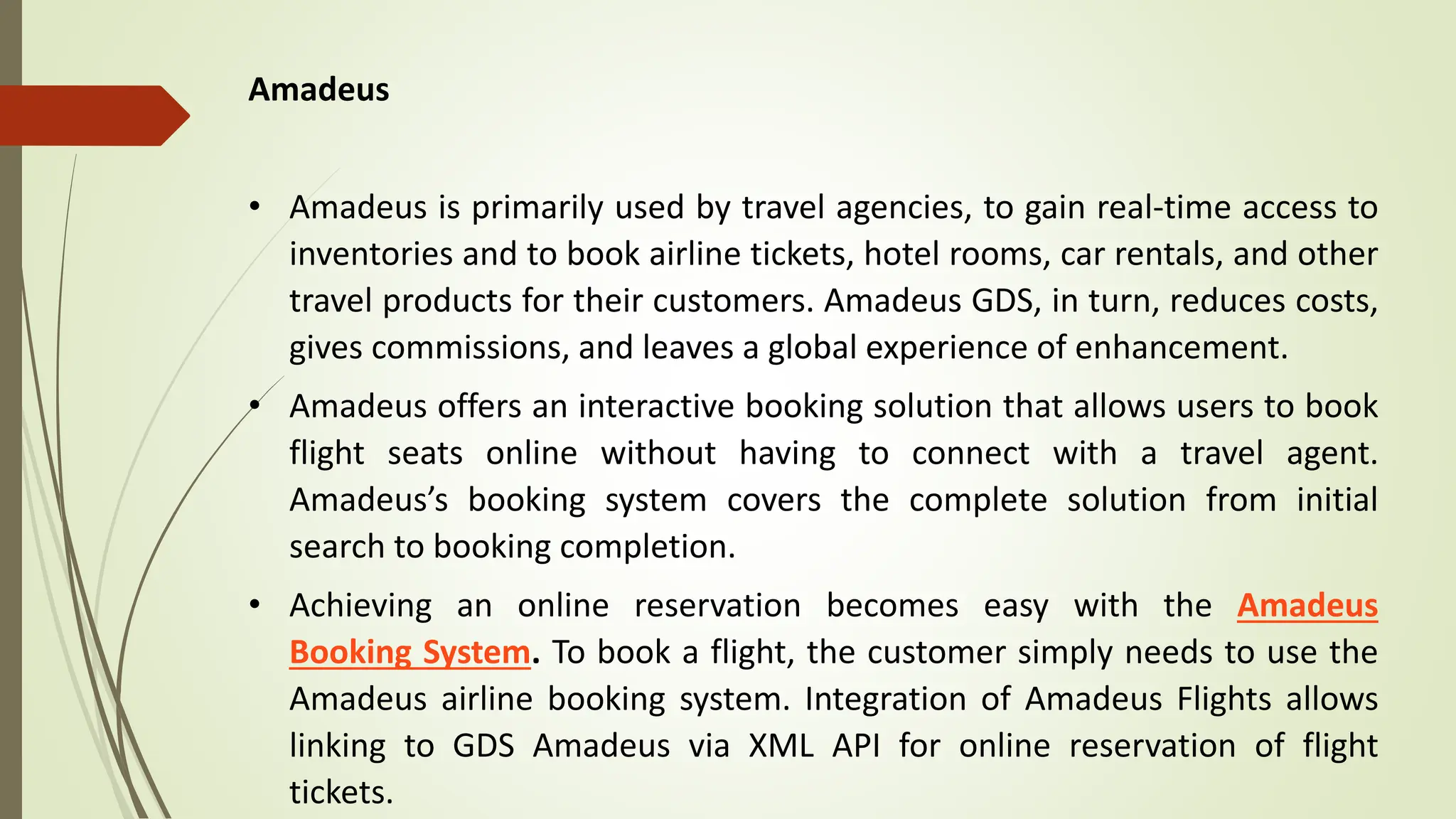 Amadeus
• Amadeus is primarily used by travel agencies, to gain real-time access to
inventories and to book airline tickets, hotel rooms, car rentals, and other
travel products for their customers. Amadeus GDS, in turn, reduces costs,
gives commissions, and leaves a global experience of enhancement.
• Amadeus offers an interactive booking solution that allows users to book
flight seats online without having to connect with a travel agent.
Amadeus’s booking system covers the complete solution from initial
search to booking completion.
• Achieving an online reservation becomes easy with the Amadeus
Booking System. To book a flight, the customer simply needs to use the
Amadeus airline booking system. Integration of Amadeus Flights allows
linking to GDS Amadeus via XML API for online reservation of flight
tickets.
 