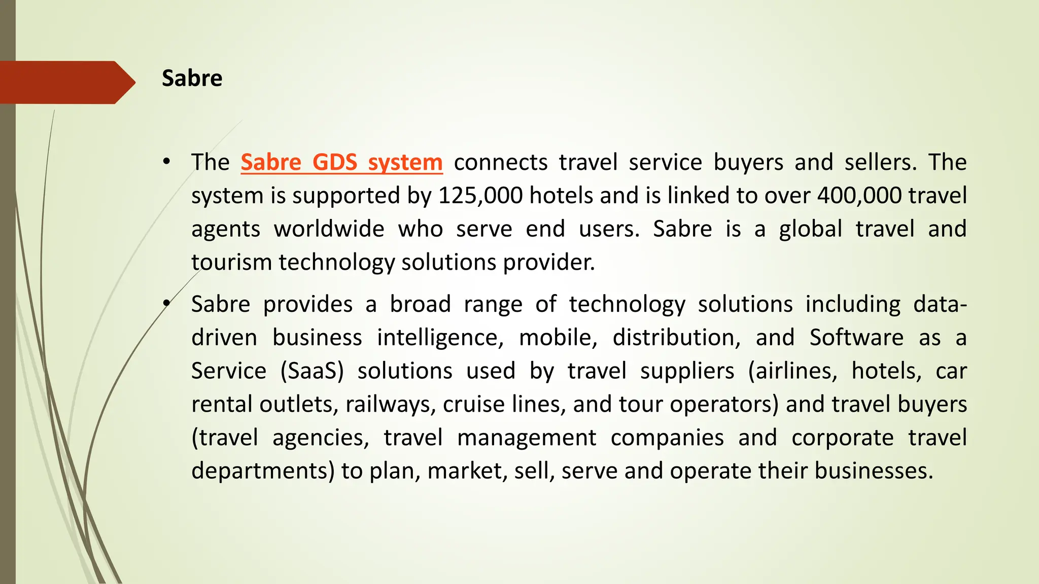 Sabre
• The Sabre GDS system connects travel service buyers and sellers. The
system is supported by 125,000 hotels and is linked to over 400,000 travel
agents worldwide who serve end users. Sabre is a global travel and
tourism technology solutions provider.
• Sabre provides a broad range of technology solutions including data-
driven business intelligence, mobile, distribution, and Software as a
Service (SaaS) solutions used by travel suppliers (airlines, hotels, car
rental outlets, railways, cruise lines, and tour operators) and travel buyers
(travel agencies, travel management companies and corporate travel
departments) to plan, market, sell, serve and operate their businesses.
 