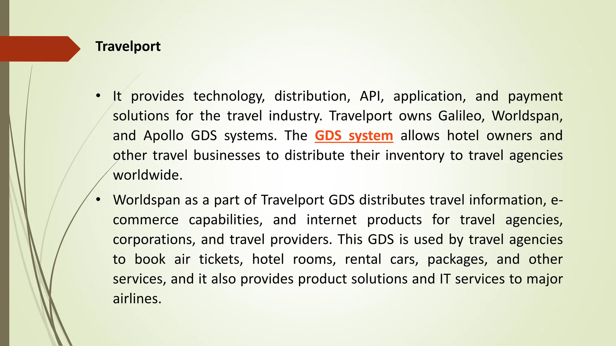 Travelport
• It provides technology, distribution, API, application, and payment
solutions for the travel industry. Travelport owns Galileo, Worldspan,
and Apollo GDS systems. The GDS system allows hotel owners and
other travel businesses to distribute their inventory to travel agencies
worldwide.
• Worldspan as a part of Travelport GDS distributes travel information, e-
commerce capabilities, and internet products for travel agencies,
corporations, and travel providers. This GDS is used by travel agencies
to book air tickets, hotel rooms, rental cars, packages, and other
services, and it also provides product solutions and IT services to major
airlines.
 