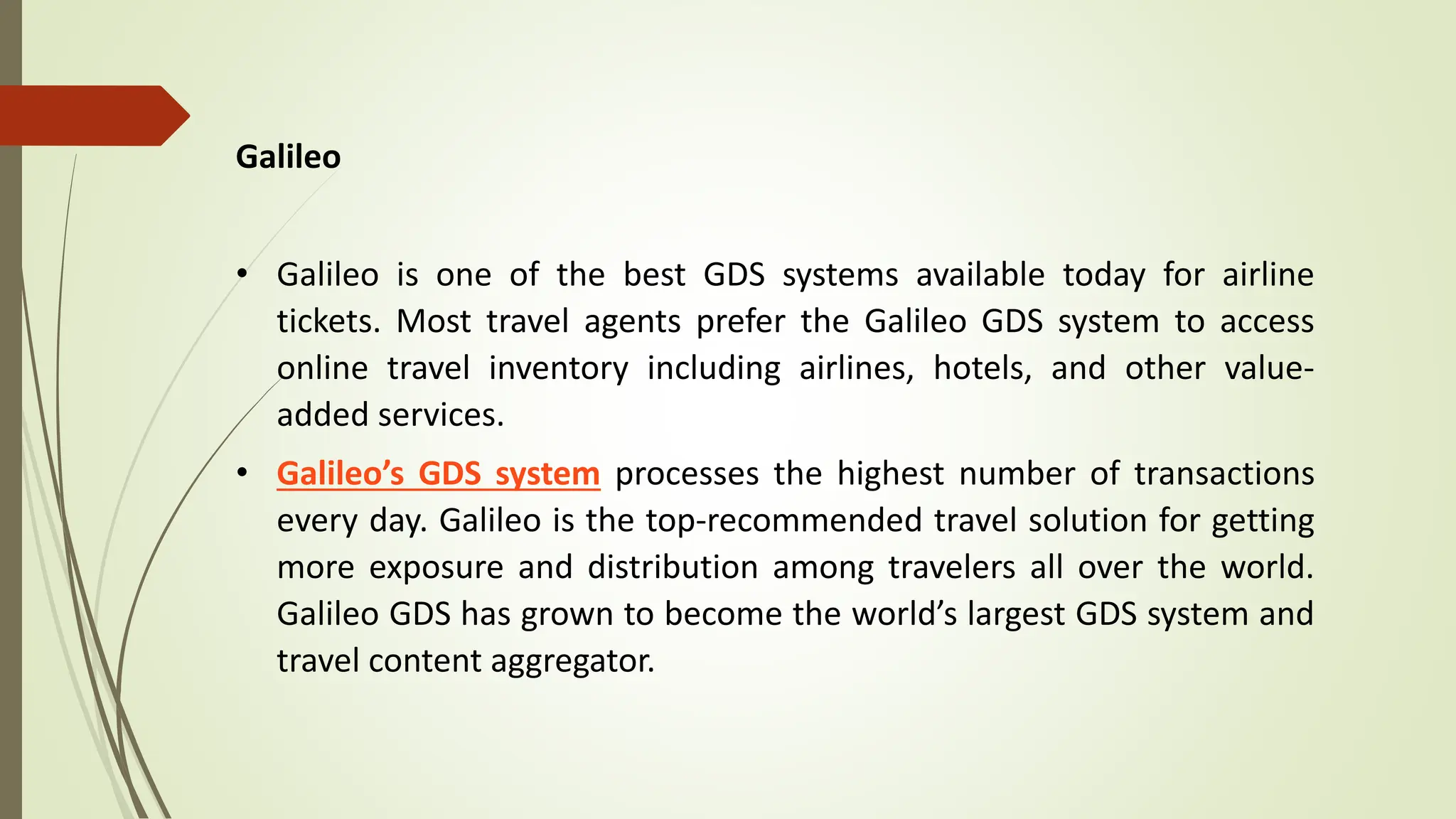 Galileo
• Galileo is one of the best GDS systems available today for airline
tickets. Most travel agents prefer the Galileo GDS system to access
online travel inventory including airlines, hotels, and other value-
added services.
• Galileo’s GDS system processes the highest number of transactions
every day. Galileo is the top-recommended travel solution for getting
more exposure and distribution among travelers all over the world.
Galileo GDS has grown to become the world’s largest GDS system and
travel content aggregator.
 