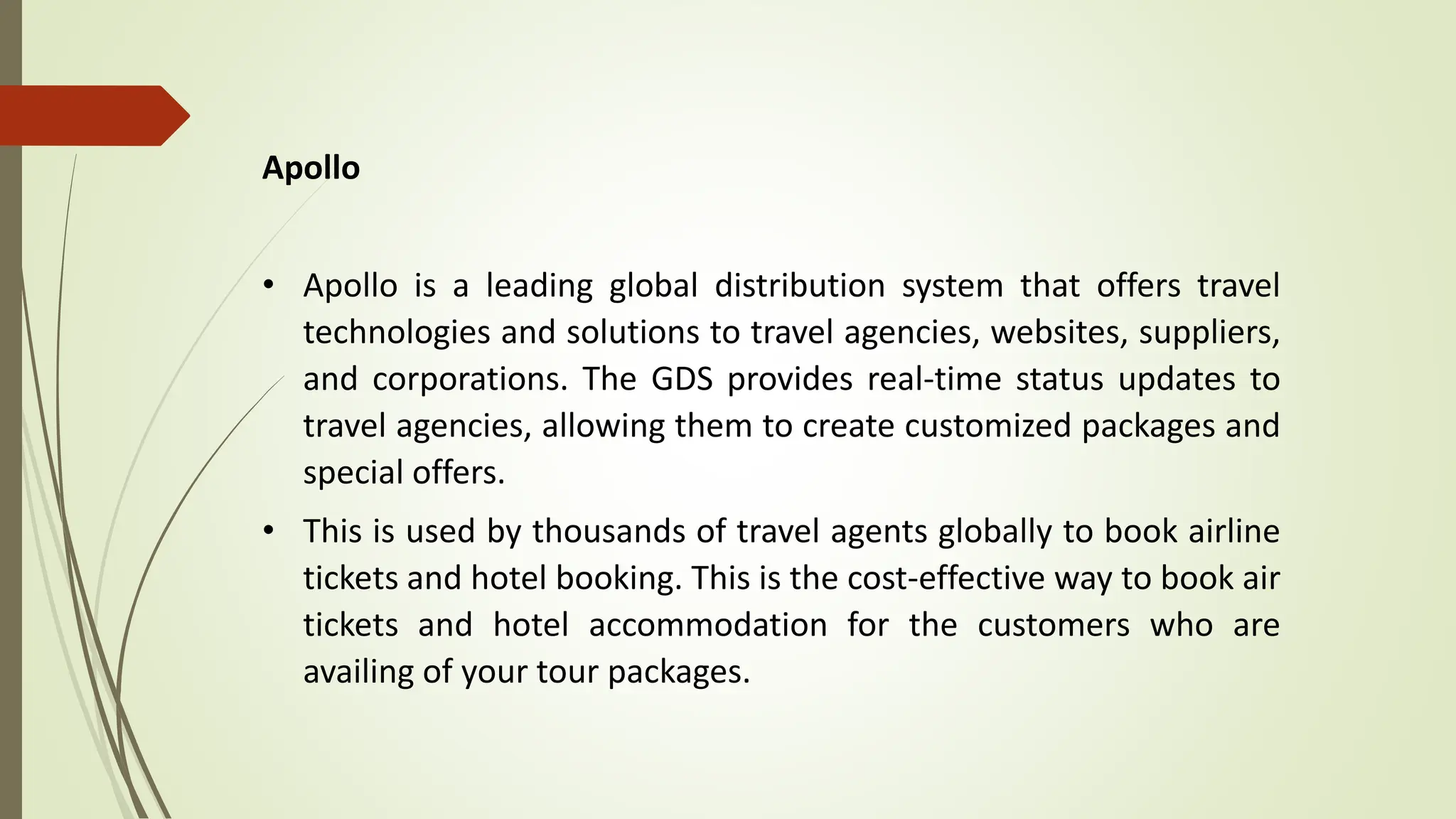 Apollo
• Apollo is a leading global distribution system that offers travel
technologies and solutions to travel agencies, websites, suppliers,
and corporations. The GDS provides real-time status updates to
travel agencies, allowing them to create customized packages and
special offers.
• This is used by thousands of travel agents globally to book airline
tickets and hotel booking. This is the cost-effective way to book air
tickets and hotel accommodation for the customers who are
availing of your tour packages.
 