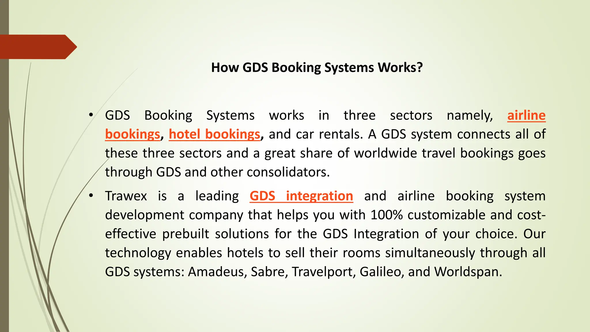 How GDS Booking Systems Works?
• GDS Booking Systems works in three sectors namely, airline
bookings, hotel bookings, and car rentals. A GDS system connects all of
these three sectors and a great share of worldwide travel bookings goes
through GDS and other consolidators.
• Trawex is a leading GDS integration and airline booking system
development company that helps you with 100% customizable and cost-
effective prebuilt solutions for the GDS Integration of your choice. Our
technology enables hotels to sell their rooms simultaneously through all
GDS systems: Amadeus, Sabre, Travelport, Galileo, and Worldspan.
 