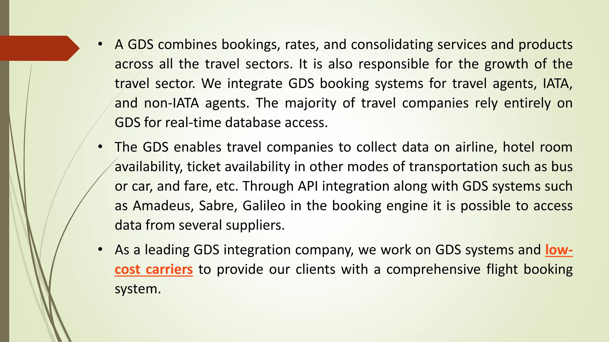 • A GDS combines bookings, rates, and consolidating services and products
across all the travel sectors. It is also responsible for the growth of the
travel sector. We integrate GDS booking systems for travel agents, IATA,
and non-IATA agents. The majority of travel companies rely entirely on
GDS for real-time database access.
• The GDS enables travel companies to collect data on airline, hotel room
availability, ticket availability in other modes of transportation such as bus
or car, and fare, etc. Through API integration along with GDS systems such
as Amadeus, Sabre, Galileo in the booking engine it is possible to access
data from several suppliers.
• As a leading GDS integration company, we work on GDS systems and low-
cost carriers to provide our clients with a comprehensive flight booking
system.
 