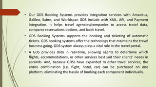 • Our GDS Booking Systems provides integration services with Amadeus,
Galileo, Sabre, and Worldspan GDS include with XML, API, and Payment
integration. It helps travel agencies/companies to access travel data,
compares reservations options, and book travel.
• GDS Booking Systems supports the booking and ticketing of automatic
tickets. GDS booking systems offer the technology that maintains the travel
business going. GDS system always plays a vital role in the travel portal.
• A GDS provides data in real-time, allowing agents to determine which
flights, accommodations, or other services best suit their clients’ needs in
seconds. And, because GDSs have expanded to other travel services, the
entire combination (i.e. flight, hotel, car) can be purchased on one
platform, eliminating the hassle of booking each component individually.
 