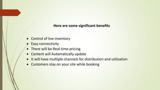 Here are some significant benefits
 Control of live inventory
 Easy connectivity
 There will be Real-time pricing
 Content will Automatically update
 It will have multiple channels for distribution and utilization
 Customers stay on your site while booking
 